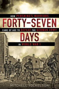 Forty-Seven Days: How Pershing’s Warriors Came of Age to Defeat the German Army in World War I